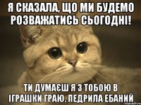 я сказала, що ми будемо розважатись сьогодні! ти думаєш я з тобою в іграшки граю. педрила ебаний