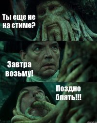 Ты еще не на стиме? Завтра возьму! Поздно блять!!!