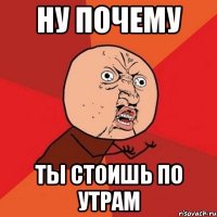 ну почему ты стоишь по утрам