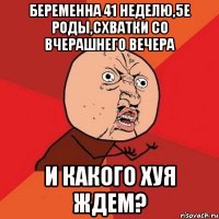 беременна 41 неделю,5е роды,схватки со вчерашнего вечера и какого хуя ждем?