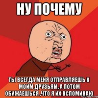 ну почему ты всегда меня отправляешь к моим друзьям, а потом обижаешься ,что я их вспоминаю