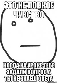 это не ловкое чувство когда на уроке тебе задали вопрос а ты не знаеш овета