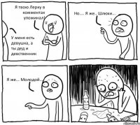 Я твою Лерку в комментах упоминал! У меня есть девушка, а ты дед и девственник Но.... Я же.. Шлюхи... Я же... Молодой...