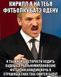 кирилл,я на тебя футболку батэ одену и ты в ней до старости ходить будешь,а реальномилановские футболки,каждую ночь в страшных снах тебе снится будут