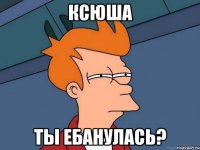 ксюша ты ебанулась?