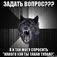 задать вопрос??? я и так могу спросить "какого хуя ты такая тупая?"