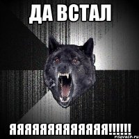 да встал яяяяяяяяяяяяя!!!