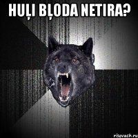 huļi bļoda netira? 