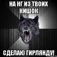 на нг из твоих кишок сделаю гирлянду!