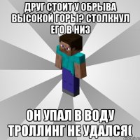 друг стоит у обрыва высокой горы? столкнул его в низ он упал в воду троллинг не удался(