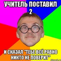 учитель поставил 2 и сказал "тебе всё равно никто не поверит"