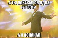 а ты покакал сегодня утром? а я покакал