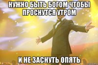 нужно быть богом чтобы проснутся утром и не заснуть опять