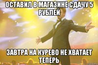 оставил в магазине сдачу 5 рублей завтра на курево не хватает теперь