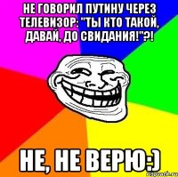 не говорил путину через телевизор: "ты кто такой, давай, до свидания!"?! не, не верю:)