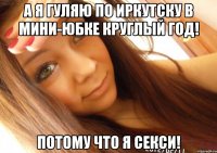 а я гуляю по иркутску в мини-юбке круглый год! потому что я секси!