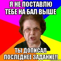 я не поставлю тебе на бал выше ты дописал последнее задание!!