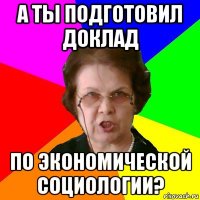 а ты подготовил доклад по экономической социологии?