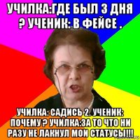 училка:где был 3 дня ? ученик: в фейсе . училка: садись 2. ученик: почему ? училка:за то что ни разу не лакнул мои статусы!!!