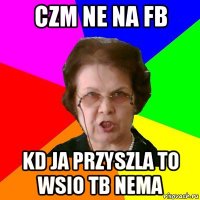 czm ne na fb kd ja przyszla to wsio tb nema