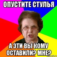 опустите стулья а эти вы кому оставили? мне?