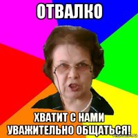 отвалко хватит с нами уважительно общаться!