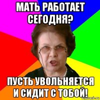 мать работает сегодня? пусть увольняется и сидит с тобой!