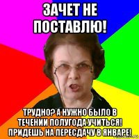 зачет не поставлю! трудно? а нужно было в течении полугода учиться! придешь на пересдачу в январе!