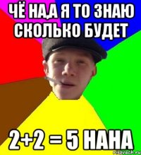 чё на,а я то знаю сколько будет 2+2 = 5 нана