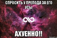 спросить у препода за его усы ахуенно!!