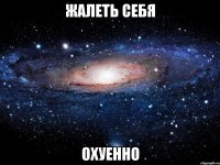 жалеть себя охуенно