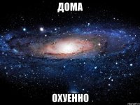 дома охуенно