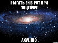 рыгать ей в рот при поцелуее ахуенно