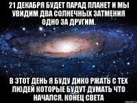 21 декабря будет парад планет и мы увидим два солнечных затмения одно за другим. в этот день я буду дико ржать с тех людей которые будут думать что начался. конец света