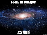 быть не владом ахуенно