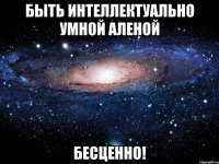 быть интеллектуально умной аленой бесценно!