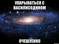 упарываться с василисодином очешуенно