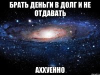 брать деньги в долг и не отдавать аххуенно