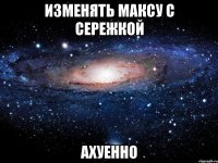 изменять максу с сережкой ахуенно