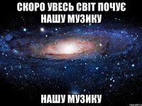 скоро увесь світ почує нашу музику нашу музику