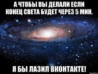 а чтобы вы делали если конец света будет через 5 мин. я бы лазил вконтакте!