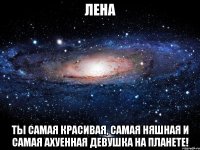 лена ты самая красивая, самая няшная и самая ахуенная девушка на планете!