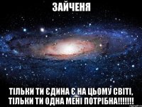 зайченя тільки ти єдина є на цьому світі, тільки ти одна мені потрібна!!!