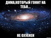 дима,который гонит на тебя.... не охуенен