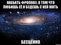 наебать фролову, в том что любишь её и будешь с ней жить бесценно