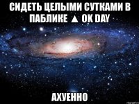 сидеть целыми сутками в паблике ▲ ok day ахуенно