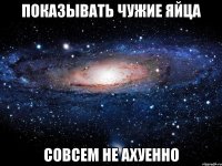 показывать чужие яйца совсем не ахуенно