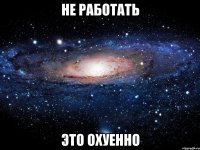 не работать это охуенно