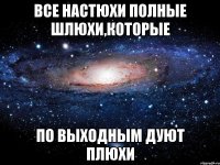 все настюхи полные шлюхи,которые по выходным дуют плюхи