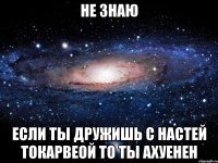 не знаю если ты дружишь с настей токарвеой то ты ахуенен